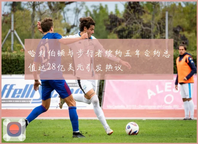 哈利伯顿与步行者续约五年合约总值达28亿美元引发热议