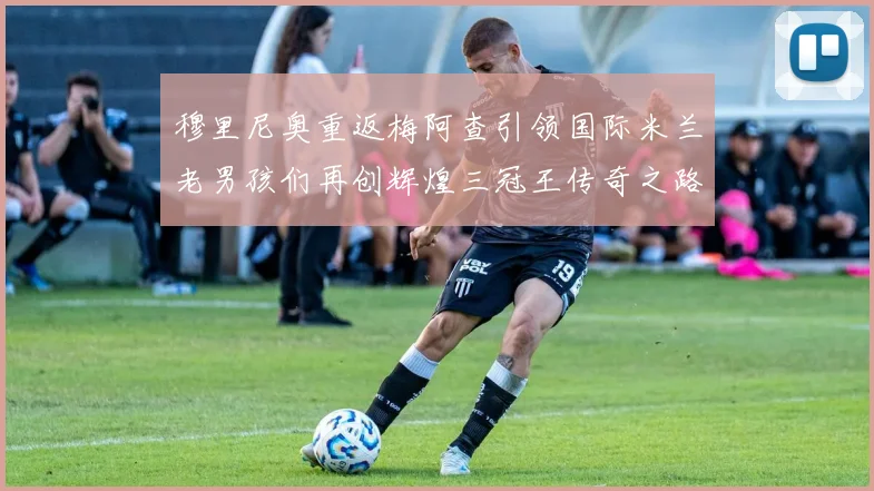 穆里尼奥重返梅阿查引领国际米兰老男孩们再创辉煌三冠王传奇之路