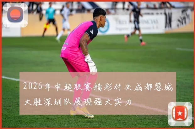 2026年中超联赛精彩对决成都蓉城大胜深圳队展现强大实力