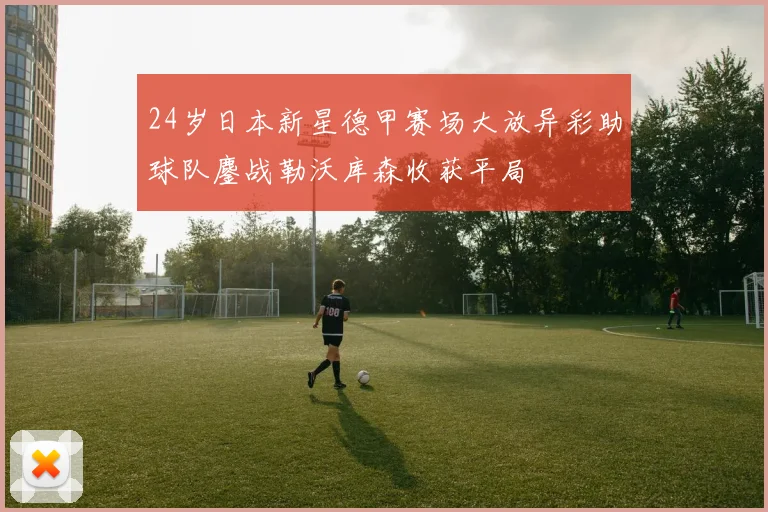24岁日本新星德甲赛场大放异彩助球队鏖战勒沃库森收获平局