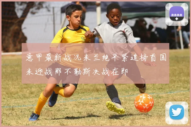 意甲最新战况米兰绝平紧追榜首国米迎战那不勒斯决战在即